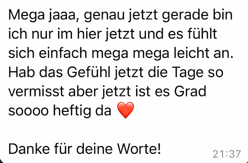 Mega jaaa, genau jetzt gerade bin ich nur im hier jetzt und es fühlt sich einfach mega mega leicht an.
Hab das Gefühl jetzt die Tage so vermisst aber jetzt ist es Grad
soooo heftig da
Danke für deine Worte!
