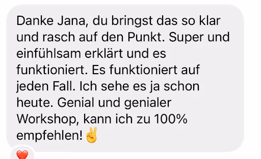 Danke Jana, du bringst das so klar und rasch auf den Punkt. Super und einfühlsam erklärt und es funktioniert. Es funktioniert auf jeden Fall. Ich sehe es ja schon heute. Genial und genialer Workshop, kann ich zu 100% empfehlen! ✌🏼