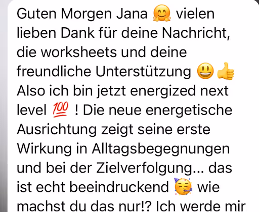 Guten Morgen Jana
vielen
lieben Dank für deine Nachricht, die worksheets und deine freundliche Unterstützung
Also ich bin jetzt energized next
level 100
! Die neue energetische
Ausrichtung zeigt seine erste Wirkung in Alltagsbegegnungen und bei der Zielverfolgung... das ist echt beeindruckend
wie
machst du das nur!? Ich werde mir