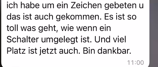 ich habe um ein Zeichen gebeten u das ist auch gekommen. Es ist so toll was geht, wie wenn ein Schalter umgelegt ist. Und viel Platz ist jetzt auch. Bin dankbar.