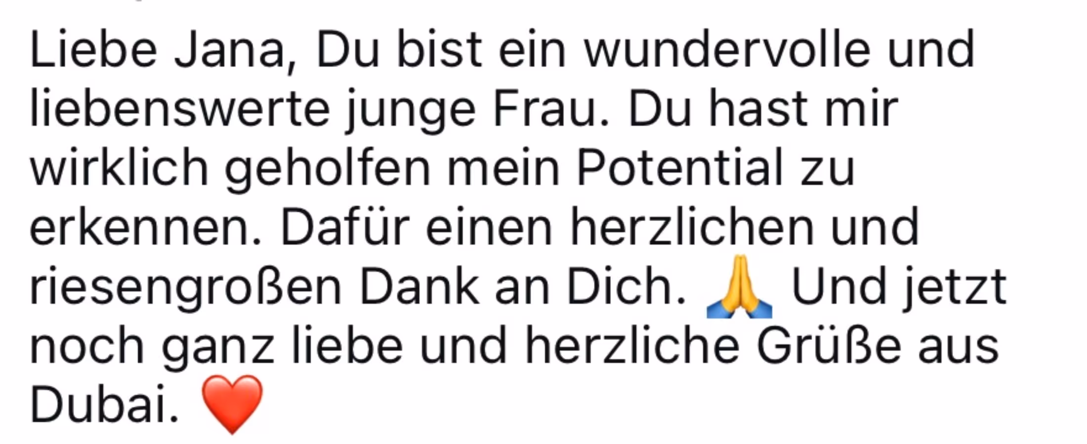 Liebe Jana, Du bist ein wundervolle und liebenswerte junge Frau. Du hast mir wirklich geholfen mein Potential zu erkennen. Dafür einen herzlichen und riesengroßen Dank an Dich.
Und jetzt noch ganz liebe und herzliche Grüße aus
Dubai.