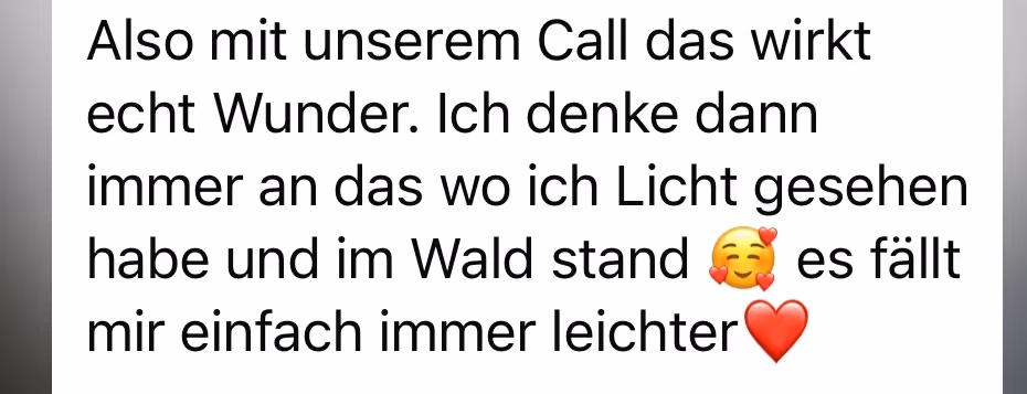 Also mit unserem Call das wirkt echt Wunder. Ich denke dann immer an das wo ich Licht gesehen habe und im Wald stand
es fällt mir einfach immer leichter